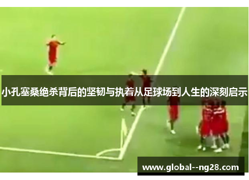 小孔塞桑绝杀背后的坚韧与执着从足球场到人生的深刻启示 小孔塞桑绝杀背后的坚韧与执着从足球场到人生的深刻启示