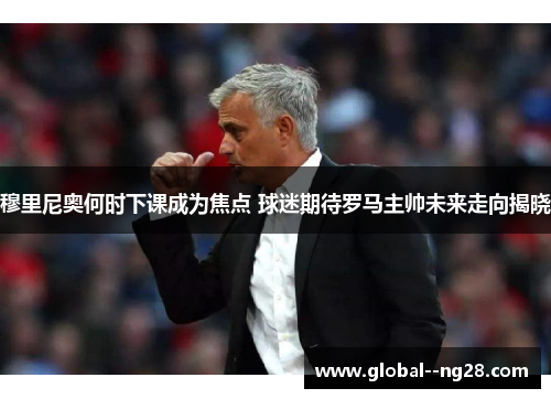 穆里尼奥何时下课成为焦点 球迷期待罗马主帅未来走向揭晓 穆里尼奥何时下课成为焦点 球迷期待罗马主帅未来走向揭晓