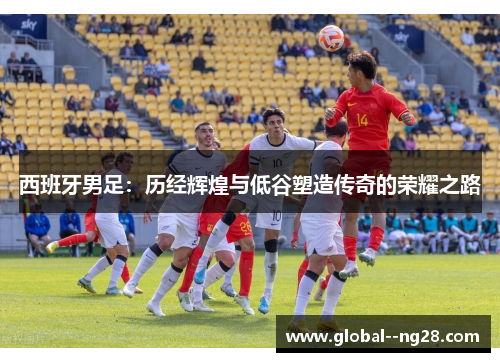 西班牙男足:历经辉煌与低谷塑造传奇的荣耀之路 西班牙男足:历经辉煌与低谷塑造传奇的荣耀之路