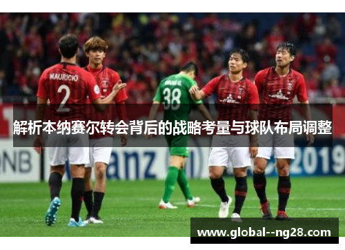 解析本纳赛尔转会背后的战略考量与球队布局调整 解析本纳赛尔转会背后的战略考量与球队布局调整