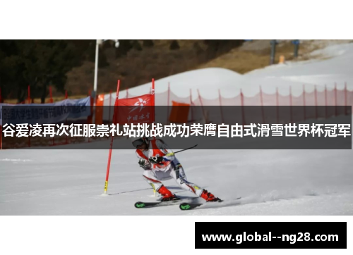 谷爱凌再次征服崇礼站挑战成功荣膺自由式滑雪世界杯冠军