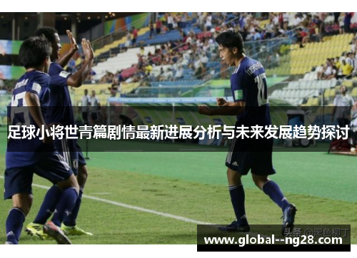 足球小将世青篇剧情最新进展分析与未来发展趋势探讨