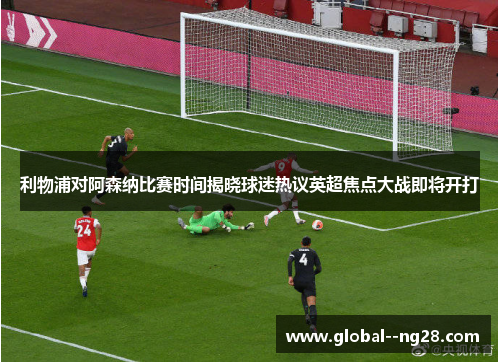 利物浦对阿森纳比赛时间揭晓球迷热议英超焦点大战即将开打