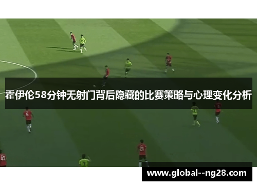 霍伊伦58分钟无射门背后隐藏的比赛策略与心理变化分析