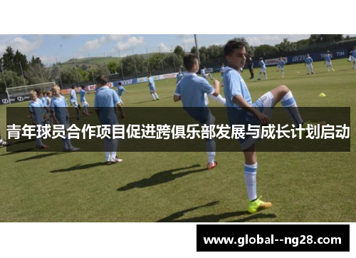 青年球员合作项目促进跨俱乐部发展与成长计划启动 青年球员合作项目促进跨俱乐部发展与成长计划启动