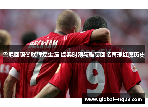 鲁尼回顾曼联辉煌生涯 经典时刻与难忘回忆再现红魔历史