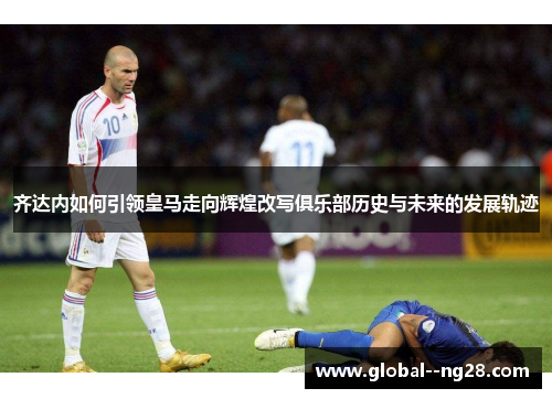 齐达内如何引领皇马走向辉煌改写俱乐部历史与未来的发展轨迹