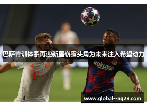 巴萨青训体系再迎新星崭露头角为未来注入希望动力 巴萨青训体系再迎新星崭露头角为未来注入希望动力