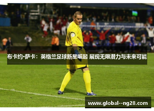 布卡约·萨卡：英格兰足球新星崛起 展现无限潜力与未来可能