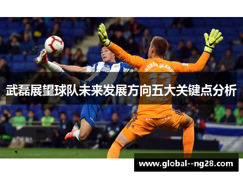 武磊展望球队未来发展方向五大关键点分析