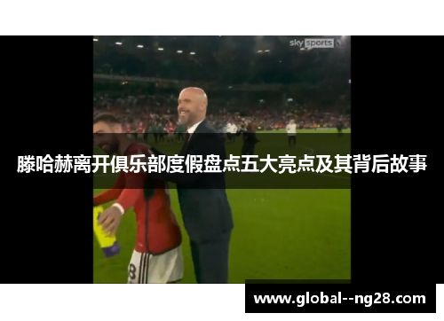 滕哈赫离开俱乐部度假盘点五大亮点及其背后故事