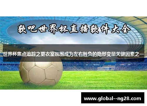 世界杯焦点追踪之更衣室氛围成为左右胜负的隐形变量关键因素之一