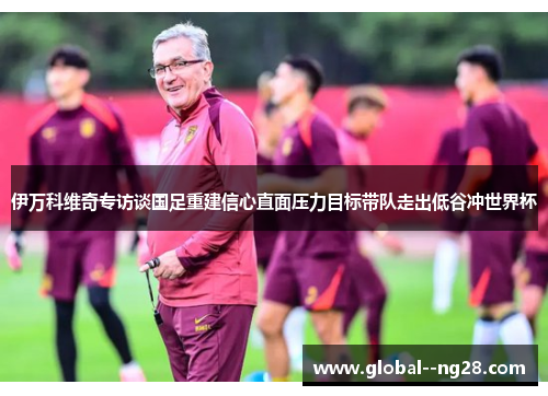 伊万科维奇专访谈国足重建信心直面压力目标带队走出低谷冲世界杯 伊万科维奇专访谈国足重建信心直面压力目标带队走出低谷冲世界杯
