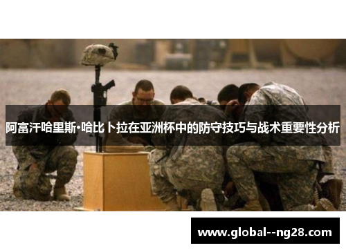 阿富汗哈里斯·哈比卜拉在亚洲杯中的防守技巧与战术重要性分析