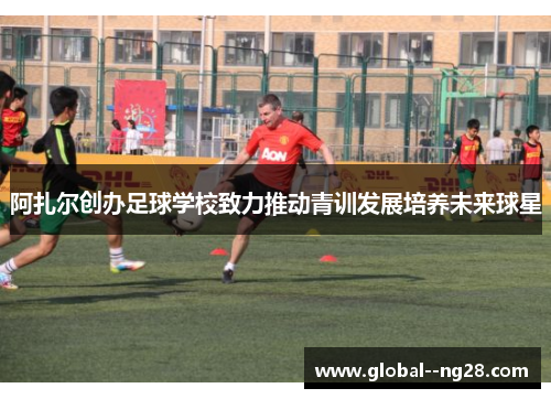 阿扎尔创办足球学校致力推动青训发展培养未来球星