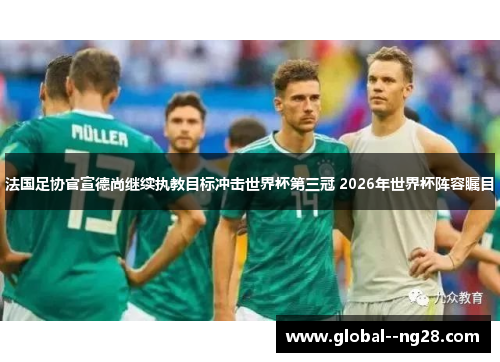 法国足协官宣德尚继续执教目标冲击世界杯第三冠 2026年世界杯阵容瞩目
